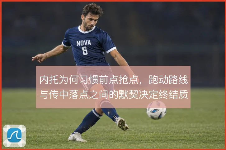 内托为何习惯前点抢点，跑动路线与传中落点之间的默契决定终结质量