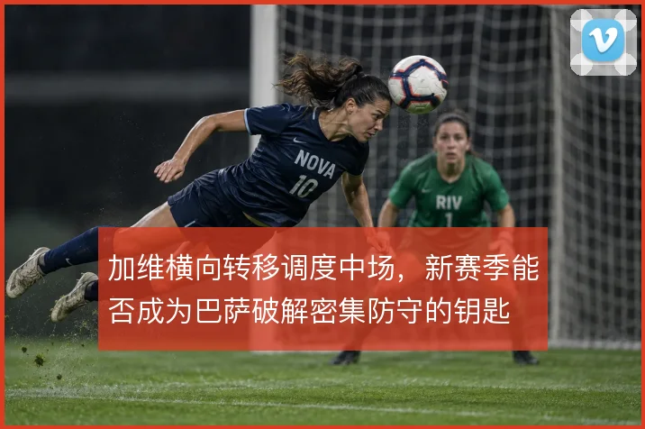 加维横向转移调度中场，新赛季能否成为巴萨破解密集防守的钥匙