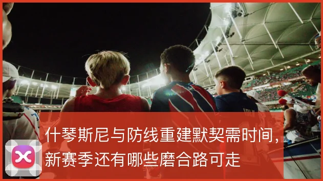 什琴斯尼与防线重建默契需时间，新赛季还有哪些磨合路可走