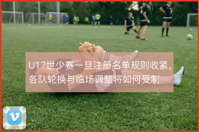 U17世少赛一旦注册名单规则收紧，各队轮换与临场调整将如何受制