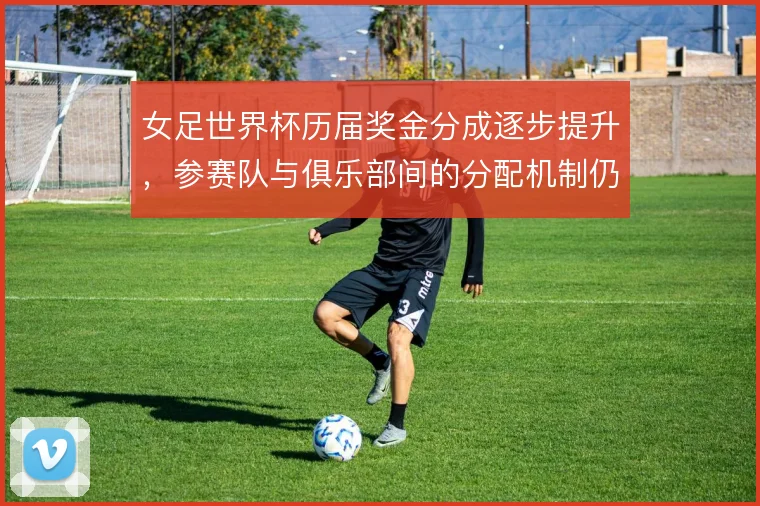 女足世界杯历届奖金分成逐步提升，参赛队与俱乐部间的分配机制仍待理顺
