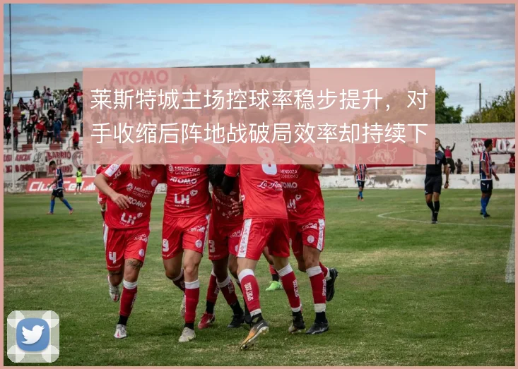 莱斯特城主场控球率稳步提升，对手收缩后阵地战破局效率却持续下滑