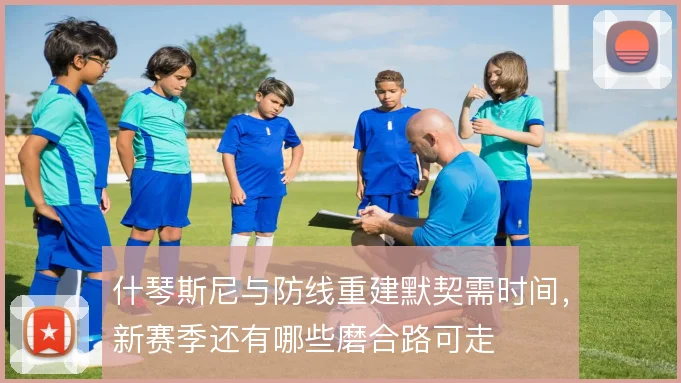什琴斯尼与防线重建默契需时间，新赛季还有哪些磨合路可走