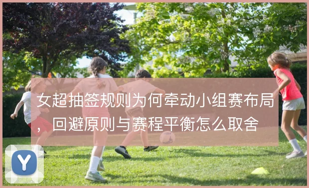 女超抽签规则为何牵动小组赛布局，回避原则与赛程平衡怎么取舍
