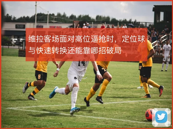 维拉客场面对高位逼抢时，定位球与快速转换还能靠哪招破局