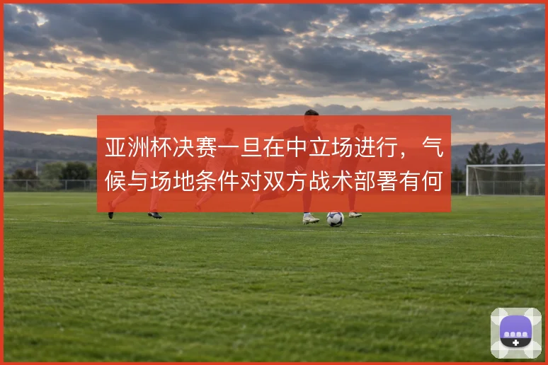 亚洲杯决赛一旦在中立场进行，气候与场地条件对双方战术部署有何影响
