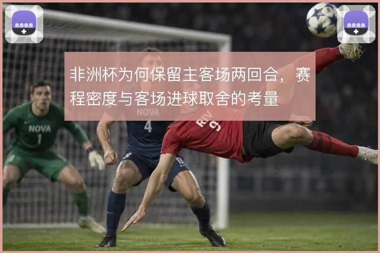 非洲杯为何保留主客场两回合,赛程密度与客场进球取舍的考量