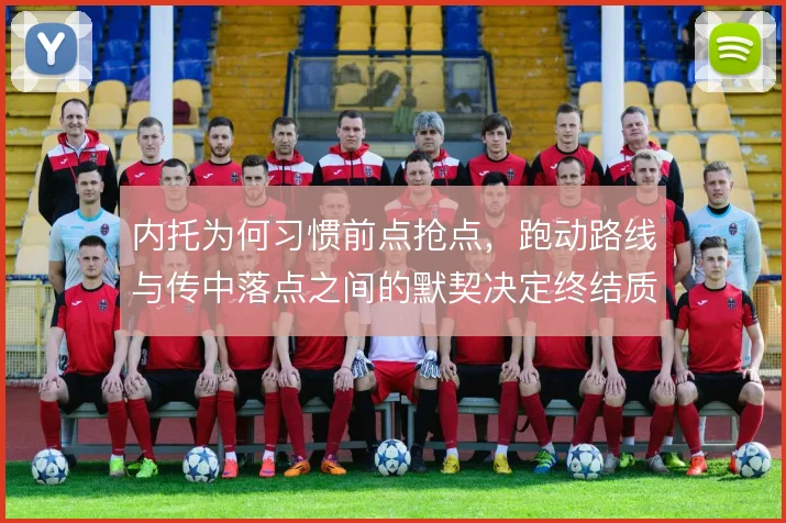 内托为何习惯前点抢点，跑动路线与传中落点之间的默契决定终结质量