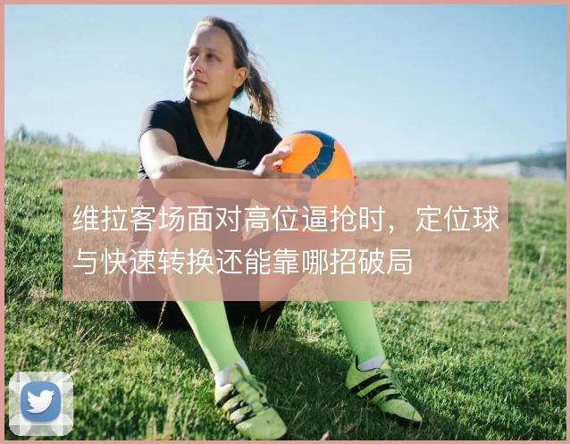 维拉客场面对高位逼抢时,定位球与快速转换还能靠哪招破局