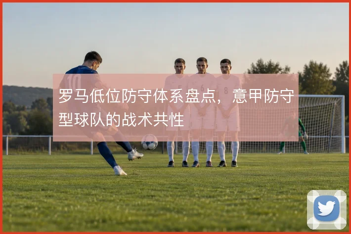 罗马低位防守体系盘点，意甲防守型球队的战术共性