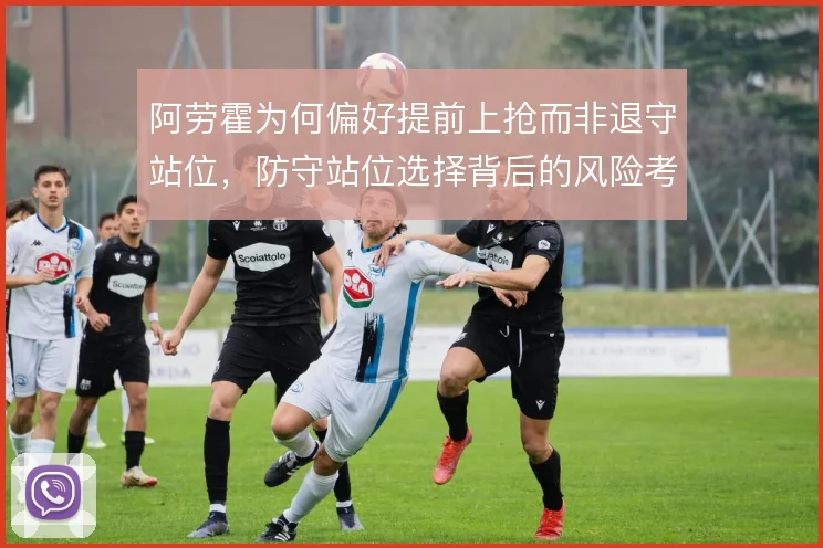 阿劳霍为何偏好提前上抢而非退守站位,防守站位选择背后的风险考量
