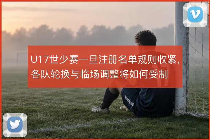U17世少赛一旦注册名单规则收紧，各队轮换与临场调整将如何受制