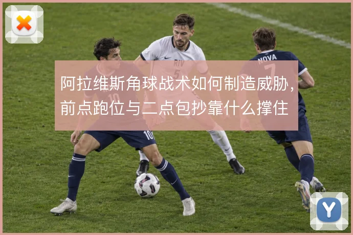 阿拉维斯角球战术如何制造威胁，前点跑位与二点包抄靠什么撑住