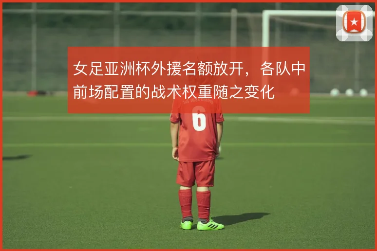 女足亚洲杯外援名额放开，各队中前场配置的战术权重随之变化