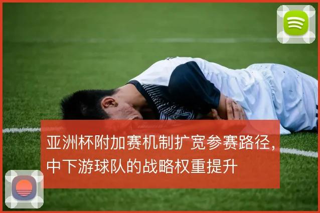 亚洲杯附加赛机制扩宽参赛路径，中下游球队的战略权重提升