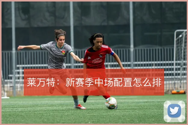 莱万特：新赛季中场配置怎么排