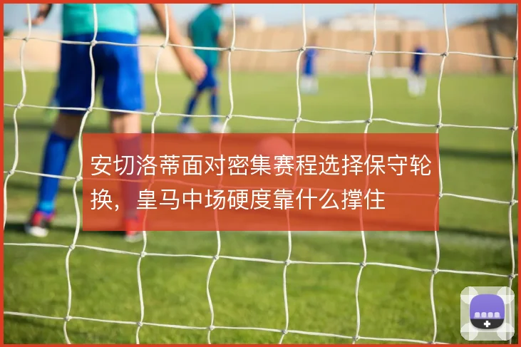 安切洛蒂面对密集赛程选择保守轮换，皇马中场硬度靠什么撑住