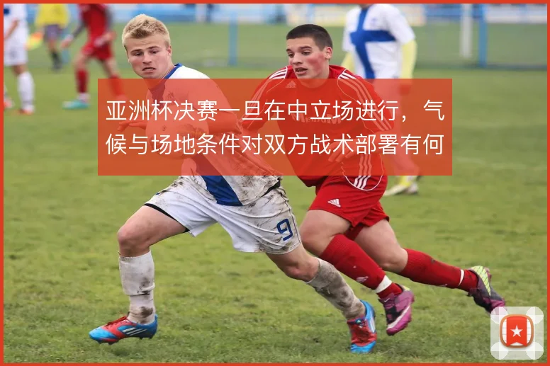 亚洲杯决赛一旦在中立场进行，气候与场地条件对双方战术部署有何影响