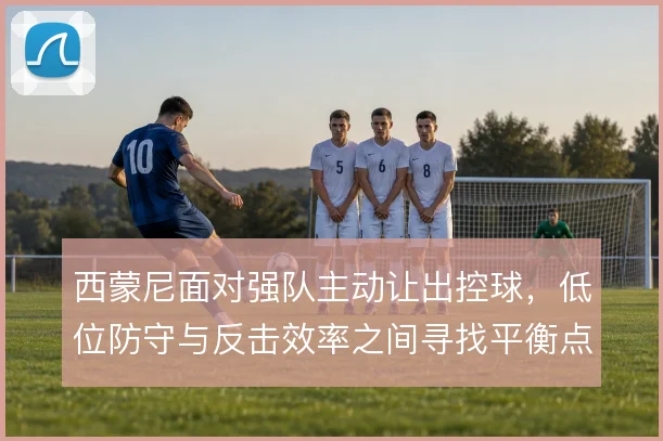 西蒙尼面对强队主动让出控球，低位防守与反击效率之间寻找平衡点