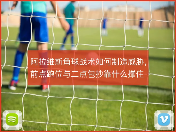 阿拉维斯角球战术如何制造威胁，前点跑位与二点包抄靠什么撑住