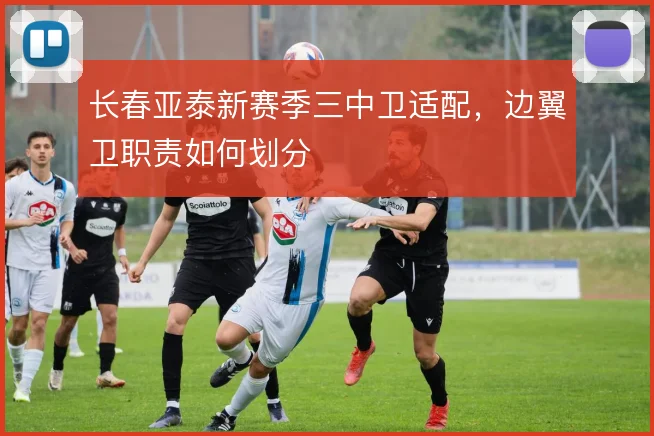 长春亚泰新赛季三中卫适配，边翼卫职责如何划分