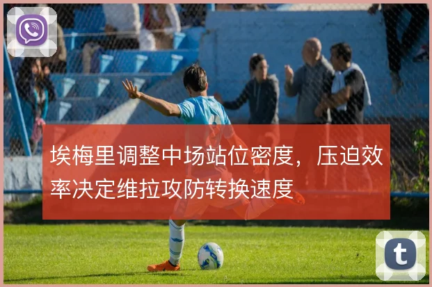 埃梅里调整中场站位密度，压迫效率决定维拉攻防转换速度