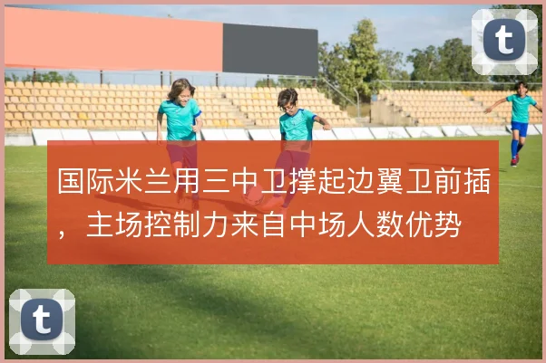 国际米兰用三中卫撑起边翼卫前插，主场控制力来自中场人数优势