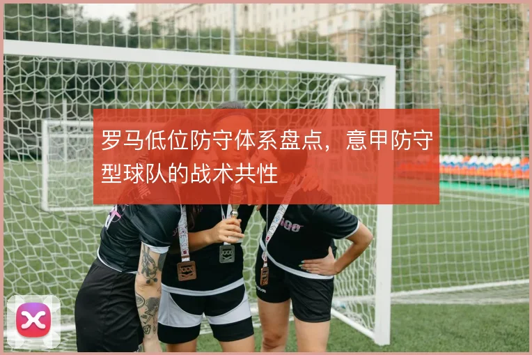 罗马低位防守体系盘点,意甲防守型球队的战术共性